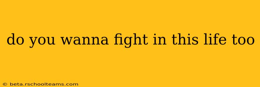 do you wanna fight in this life too