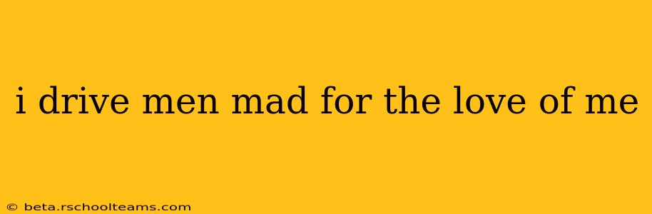 i drive men mad for the love of me