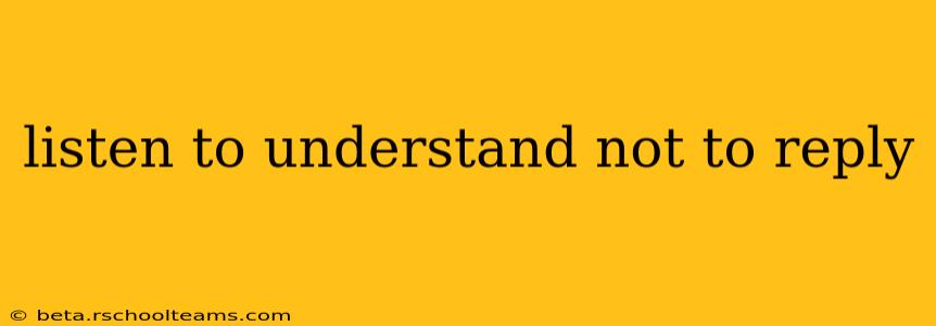 listen to understand not to reply
