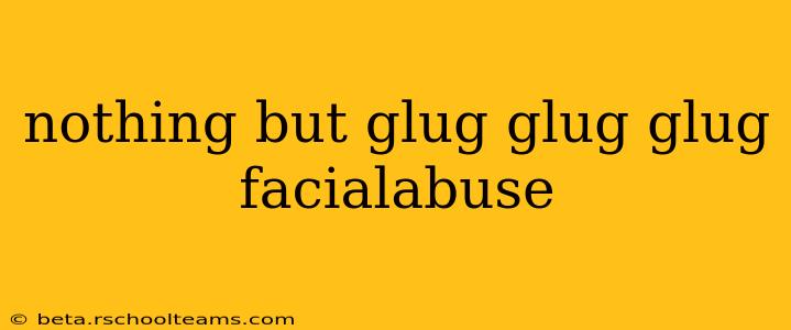 nothing but glug glug glug facialabuse