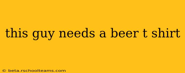 this guy needs a beer t shirt