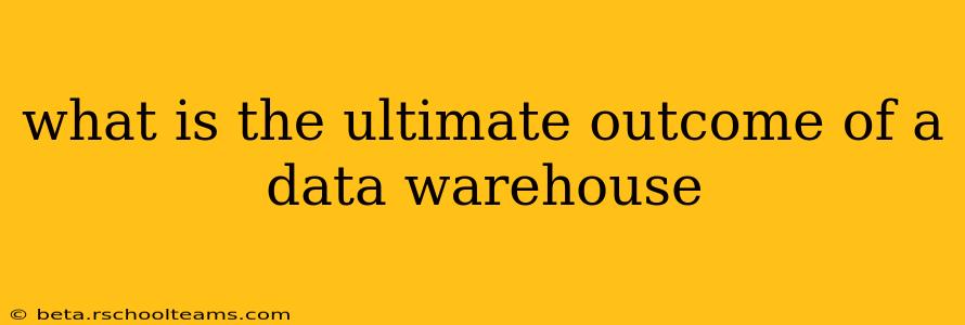 what is the ultimate outcome of a data warehouse