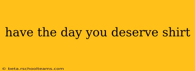 have the day you deserve shirt
