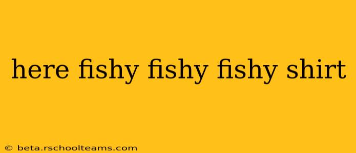 here fishy fishy fishy shirt