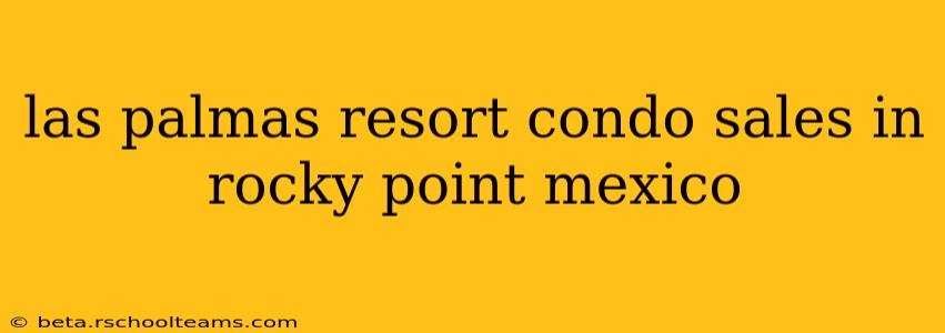 las palmas resort condo sales in rocky point mexico