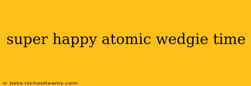 super happy atomic wedgie time