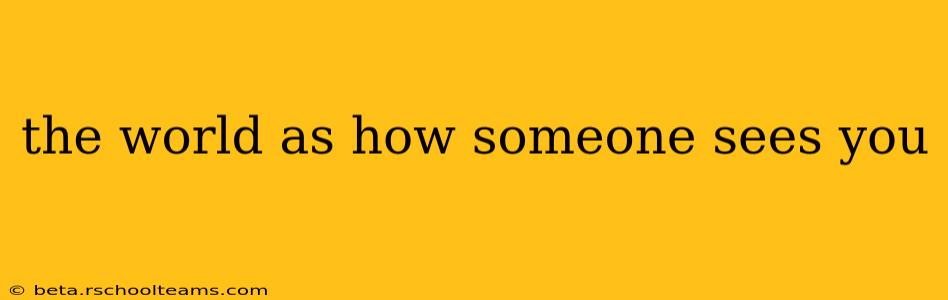 the world as how someone sees you