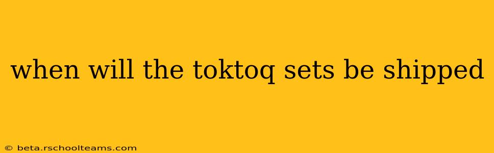 when will the toktoq sets be shipped